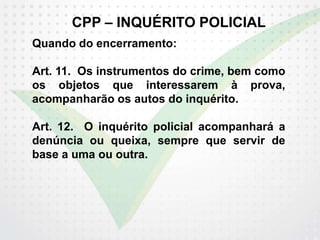 CPP – INQUÉRITO POLICIAL
Quando do encerramento:
Art. 11. Os instrumentos do crime, bem como
os objetos que interessarem à prova,
acompanharão os autos do inquérito.
Art. 12. O inquérito policial acompanhará a
denúncia ou queixa, sempre que servir de
base a uma ou outra.
 