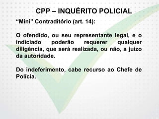 CPP – INQUÉRITO POLICIAL
“Mini” Contraditório (art. 14):
O ofendido, ou seu representante legal, e o
indiciado poderão requerer qualquer
diligência, que será realizada, ou não, a juízo
da autoridade.
Do indeferimento, cabe recurso ao Chefe de
Polícia.
 