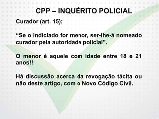 CPP – INQUÉRITO POLICIAL
Curador (art. 15):
“Se o indiciado for menor, ser-lhe-á nomeado
curador pela autoridade policial”.
O menor é aquele com idade entre 18 e 21
anos!!
Há discussão acerca da revogação tácita ou
não deste artigo, com o Novo Código Civil.
 