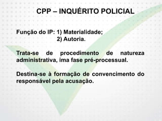 CPP – INQUÉRITO POLICIAL
Função do IP: 1) Materialidade;
2) Autoria.
Trata-se de procedimento de natureza
administrativa, ima fase pré-processual.
Destina-se à formação de convencimento do
responsável pela acusação.
 