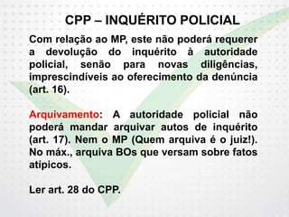 CPP – INQUÉRITO POLICIAL
Com relação ao MP, este não poderá requerer
a devolução do inquérito à autoridade
policial, senão para novas diligências,
imprescindíveis ao oferecimento da denúncia
(art. 16).
Arquivamento: A autoridade policial não
poderá mandar arquivar autos de inquérito
(art. 17). Nem o MP (Quem arquiva é o juiz!).
No máx., arquiva BOs que versam sobre fatos
atípicos.
Ler art. 28 do CPP.
 