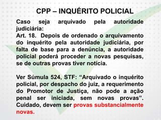 CPP – INQUÉRITO POLICIAL
Caso seja arquivado pela autoridade
judiciária:
Art. 18. Depois de ordenado o arquivamento
do inquérito pela autoridade judiciária, por
falta de base para a denúncia, a autoridade
policial poderá proceder a novas pesquisas,
se de outras provas tiver notícia.
Ver Súmula 524, STF: “Arquivado o inquérito
policial, por despacho do juiz, a requerimento
do Promotor de Justiça, não pode a ação
penal ser iniciada, sem novas provas”.
Cuidado, devem ser provas substancialmente
novas.
 