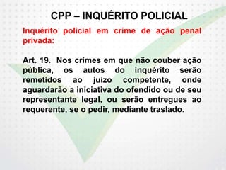 CPP – INQUÉRITO POLICIAL
Inquérito policial em crime de ação penal
privada:
Art. 19. Nos crimes em que não couber ação
pública, os autos do inquérito serão
remetidos ao juízo competente, onde
aguardarão a iniciativa do ofendido ou de seu
representante legal, ou serão entregues ao
requerente, se o pedir, mediante traslado.
 