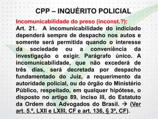 CPP – INQUÉRITO POLICIAL
Incomunicabilidade do preso (inconst.?):
Art. 21. A incomunicabilidade do indiciado
dependerá sempre de despacho nos autos e
somente será permitida quando o interesse
da sociedade ou a conveniência da
investigação o exigir. Parágrafo único. A
incomunicabilidade, que não excederá de
três dias, será decretada por despacho
fundamentado do Juiz, a requerimento da
autoridade policial, ou do órgão do Ministério
Público, respeitado, em qualquer hipótese, o
disposto no artigo 89, inciso III, do Estatuto
da Ordem dos Advogados do Brasil.  (Ver
art. 5.º, LXII e LXIII, CF e art. 136, § 3º, CF).
 