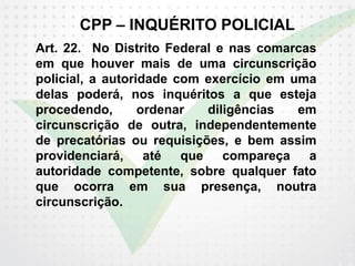 CPP – INQUÉRITO POLICIAL
Art. 22. No Distrito Federal e nas comarcas
em que houver mais de uma circunscrição
policial, a autoridade com exercício em uma
delas poderá, nos inquéritos a que esteja
procedendo, ordenar diligências em
circunscrição de outra, independentemente
de precatórias ou requisições, e bem assim
providenciará, até que compareça a
autoridade competente, sobre qualquer fato
que ocorra em sua presença, noutra
circunscrição.
 