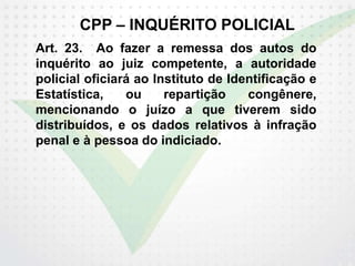 CPP – INQUÉRITO POLICIAL
Art. 23. Ao fazer a remessa dos autos do
inquérito ao juiz competente, a autoridade
policial oficiará ao Instituto de Identificação e
Estatística, ou repartição congênere,
mencionando o juízo a que tiverem sido
distribuídos, e os dados relativos à infração
penal e à pessoa do indiciado.
 