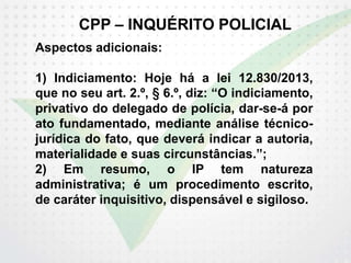 CPP – INQUÉRITO POLICIAL
Aspectos adicionais:
1) Indiciamento: Hoje há a lei 12.830/2013,
que no seu art. 2.º, § 6.º, diz: “O indiciamento,
privativo do delegado de polícia, dar-se-á por
ato fundamentado, mediante análise técnico-
jurídica do fato, que deverá indicar a autoria,
materialidade e suas circunstâncias.”;
2) Em resumo, o IP tem natureza
administrativa; é um procedimento escrito,
de caráter inquisitivo, dispensável e sigiloso.
 