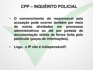 CPP – INQUÉRITO POLICIAL
• O convencimento do responsável pela
acusação pode ocorrer também por meio
de outras atividades em processos
administrativos ou até por juntada de
documentação obtida de forma lícita pelo
particular (peças de informações).
• Logo, o IP não é indispensável!!
 