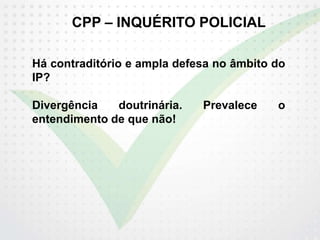 CPP – INQUÉRITO POLICIAL
Há contraditório e ampla defesa no âmbito do
IP?
Divergência doutrinária. Prevalece o
entendimento de que não!
 