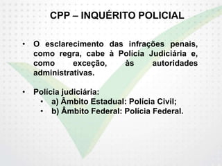 CPP – INQUÉRITO POLICIAL
• O esclarecimento das infrações penais,
como regra, cabe à Polícia Judiciária e,
como exceção, às autoridades
administrativas.
• Polícia judiciária:
• a) Âmbito Estadual: Polícia Civil;
• b) Âmbito Federal: Polícia Federal.
 