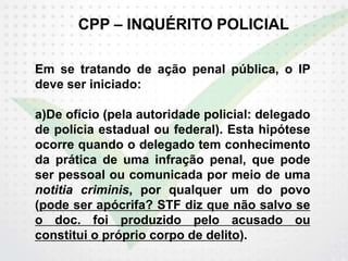 CPP – INQUÉRITO POLICIAL
Em se tratando de ação penal pública, o IP
deve ser iniciado:
a)De ofício (pela autoridade policial: delegado
de polícia estadual ou federal). Esta hipótese
ocorre quando o delegado tem conhecimento
da prática de uma infração penal, que pode
ser pessoal ou comunicada por meio de uma
notitia criminis, por qualquer um do povo
(pode ser apócrifa? STF diz que não salvo se
o doc. foi produzido pelo acusado ou
constitui o próprio corpo de delito).
 