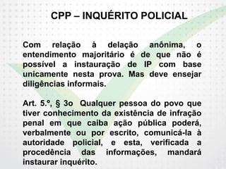 CPP – INQUÉRITO POLICIAL
Com relação à delação anônima, o
entendimento majoritário é de que não é
possível a instauração de IP com base
unicamente nesta prova. Mas deve ensejar
diligências informais.
Art. 5.º, § 3o Qualquer pessoa do povo que
tiver conhecimento da existência de infração
penal em que caiba ação pública poderá,
verbalmente ou por escrito, comunicá-la à
autoridade policial, e esta, verificada a
procedência das informações, mandará
instaurar inquérito.
 