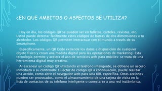 ¿EN QUE AMBITOS O ASPECTOS SE UTILIZA?
Hoy en día, los códigos QR se pueden ver en folletos, carteles, revistas, etc.
Usted puede detectar fácilmente estos códigos de barras de dos dimensiones a tu
alrededor. Los códigos QR permiten interactuar con el mundo a través de su
Smartphone.
Específicamente, un QR Code extiende los datos a disposición de cualquier
objeto físico y crean una medida digital para las operaciones de marketing. Esta
tecnología permite y acelera el uso de servicios web para móviles: se trata de una
herramienta digital muy creativa.
Al escanear un código QR utilizando el teléfono inteligente, se obtiene un acceso
inmediato a su contenido. El lector de código QR a continuación, puede realizar
una acción, como abrir el navegador web para una URL específica. Otras acciones
pueden ser provocados, como el almacenamiento de una tarjeta de visita en la
lista de contactos de su teléfono inteligente o conectarse a una red inalámbrica.
 