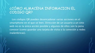 ¿CÓMO ALMACENA INFOMACION EL
CODIGO QR?
Los códigos QR pueden desencadenar varias acciones en el
smartphone en el que se leen. Dirección de un usuario a un sitio
web no es la única acción posible y algunos de ellos son la pena
conocer (como guardar una tarjeta de visita o la conexión a redes
inalámbricas).
 
