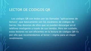 LECTOR DE CODIGOS QR
Los códigos QR son leídos por las llamadas "aplicaciones de
lectura", que básicamente son los escáneres de códigos de
barras. Hay docenas de ellos que se pueden descargar en el
teléfono inteligente a través de sus tiendas. Pero ten cuidado,
estos lectores no son eficientes en la lectura de códigos QR! Es
por ello que recomendamos al lector i-nigma para un mejor
rendimiento.
 