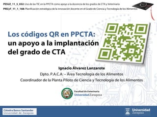 PESUZ_11_5_032: Uso de las TIC en la PPCTA como apoyo a la docencia de los grados de CTA y Veterinaria
PIECyT_11_1_168: Planificación estratégica de la innovación docente en el Grado de Ciencia y Tecnología de los Alimentos




    Los códigos QR en PPCTA:
    un apoyo a la implantación
    del grado de CTA

                                                 Ignacio Álvarez Lanzarote
                                Dpto. P.A.C.A. – Área Tecnología de los Alimentos
               Coordinador de la Planta Piloto de Ciencia y Tecnología de los Alimentos
 