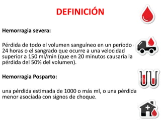 DEFINICIÓN
Hemorragia severa:
Pérdida de todo el volumen sanguíneo en un período de
24 horas o el sangrado que ocurre a una velocidad
superior a 150 ml/min (que en 20 minutos causaría la
pérdida del 50% del volumen).
Hemorragia Posparto:
una pérdida estimada de 1000 o más ml, o una pérdida
menor asociada con signos de choque.

 