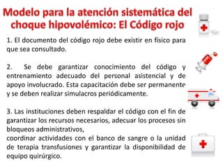 1. El documento del código rojo debe existir en físico para
que sea consultado.
2.
Se debe garantizar conocimiento del código y
entrenamiento adecuado del personal asistencial y de
apoyo involucrado. Esta capacitación debe ser permanente
y se deben realizar simulacros periódicamente.
3. Las instituciones deben respaldar el código con el fin de
garantizar los recursos necesarios, adecuar los procesos sin
bloqueos administrativos,
coordinar actividades con el banco de sangre o la unidad
de terapia transfusiones y garantizar la disponibilidad de
equipo quirúrgico.

 