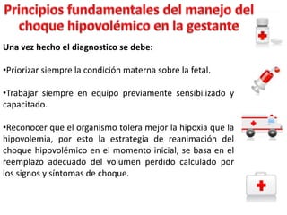 Una vez hecho el diagnostico se debe:

•Priorizar siempre la condición materna sobre la fetal.
•Trabajar siempre en equipo previamente sensibilizado y
capacitado.
•Reconocer que el organismo tolera mejor la hipoxia que la
hipovolemia, por esto la estrategia de reanimación del
choque hipovolémico en el momento inicial, se basa en el
reemplazo adecuado del volumen perdido calculado por
los signos y síntomas de choque.

 