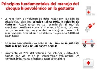• La reposición de volumen se debe hacer con solución de
cristaloides, bien sea solución salina 0,9%, o solución de
Hartman. Actualmente no se recomienda el uso de
soluciones coloidales como almidones, albúmina, celulosa,
porque son más costosas y no ofrecen ventajas en cuanto a la
supervivencia. Si se utilizan no debe ser superior a 1.000 mL
en 24 horas.
•

La reposición volumétrica debe ser de 1mL de solución de
cristaloide por cada 1mL de sangre perdida.

• Solamente el 20% del volumen de solución electrolítica,
pasado por vía IV en la recuperación volumétrica, es
hemodinámicamente efectivo al cabo de una hora

 