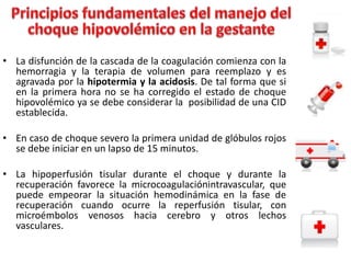 • La disfunción de la cascada de la coagulación comienza con la
hemorragia y la terapia de volumen para reemplazo y es
agravada por la hipotermia y la acidosis. De tal forma que si
en la primera hora no se ha corregido el estado de choque
hipovolémico ya se debe considerar la posibilidad de una CID
establecida.
• En caso de choque severo la primera unidad de glóbulos rojos
se debe iniciar en un lapso de 15 minutos.
• La hipoperfusión tisular durante el choque y durante la
recuperación favorece la microcoagulaciónintravascular, que
puede empeorar la situación hemodinámica en la fase de
recuperación cuando ocurre la reperfusión tisular, con
microémbolos venosos hacia cerebro y otros lechos
vasculares.

 