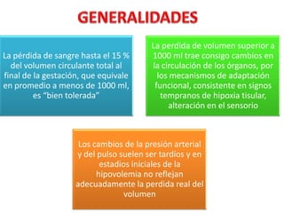 La pérdida de sangre hasta el 15 %
del volumen circulante total al
final de la gestación, que equivale
en promedio a menos de 1000 ml,
es “bien tolerada”

La perdida de volumen superior a
1000 ml trae consigo cambios en
la circulación de los órganos, por
los mecanismos de adaptación
funcional, consistente en signos
tempranos de hipoxia tisular,
alteración en el sensorio

Los cambios de la presión arterial
y del pulso suelen ser tardíos y en
estadios iniciales de la
hipovolemia no reflejan
adecuadamente la perdida real del
volumen

 