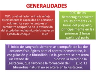 OJO: La eliminación urinaria refleja
directamente la capacidad de perfusión
volumétrica y por lo tanto es un
parámetro obligatorio en la evaluación
del estado hemodinámica de la mujer en
estado de choque
mico

90% de las
hemorragias ocurren
en las primeras 24
horas del posparto,
principalmente en las
primeras 2 horas
partir del parto

El inicio de sangrado siempre se acompaña de las dos
acciones fisiológicas para el control hemostático, la
coagulación y la fibrinólisis. En la gestante se presenta
un estado de
n desde la mitad de la
gestación, que favorece la formación del
gulo. La
fibrinólisis natural no se altera en la gestación.

 