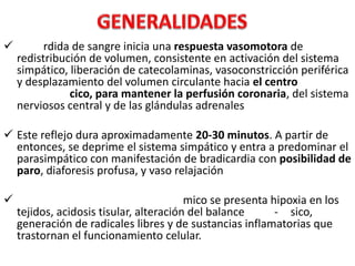 

rdida de sangre inicia una respuesta vasomotora de
redistribución de volumen, consistente en activación del sistema
simpático, liberación de catecolaminas, vasoconstricción periférica
y desplazamiento del volumen circulante hacia el centro
cico, para mantener la perfusión coronaria, del sistema
nerviosos central y de las glándulas adrenales

 Este reflejo dura aproximadamente 20-30 minutos. A partir de
entonces, se deprime el sistema simpático y entra a predominar el
parasimpático con manifestación de bradicardia con posibilidad de
paro, diaforesis profusa, y vaso relajación


mico se presenta hipoxia en los
tejidos, acidosis tisular, alteración del balance
- sico,
generación de radicales libres y de sustancias inflamatorias que
trastornan el funcionamiento celular.

 