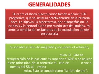 Durante el shock hipovolemico tiende a ocurrir CID
progresiva, que se instaura practicamente en la primera
hora. La hipoxia, la hiportermia, por hipoperfusion, la
acidosis y la hemodilucion por suministro de liquidos, asi
como la perdida de los factores de la coagulacion tiende a
empeorarla

Suspender el sitio de sangrado y recuperar el volumen,
mico. El xito de
recuperación de la paciente es superior al 60% si se aplican
estos principios, de lo contrario el xito de
n cae a
menos del 5% al rmino
mico. Esto se conoce como “la hora de oro”.

 