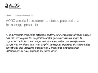 Al implementar protocolos estándar, podemos mejorar los resultados, esto es
aún más crítico para los hospitales rurales que a menudo no tienen la
capacidad de tratar a una mujer que puede necesitar una transfusión de
sangre masiva. Necesitan tener un plan de respuesta para estas emergencias
obstétricas, que incluye la clasificación y el traslado de pacientes a
instalaciones de nivel superior, si es necesario”.
 
