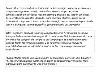 En un esfuerzo por reducir la incidencia de hemorragia posparto, existen tres
componentes para el manejo activo de la tercera etapa del parto:
administración de oxitocina, masaje uterino y tracción del cordón umbilical.
Los uterotónicos, agentes utilizados para contraer el útero, deben ser el
tratamiento de primera línea para la hemorragia posparto causada por atonía
uterina, aunque el agente específico queda a criterio del proveedor.
Otros enfoques médicos y quirúrgicos para tratar la hemorragia posparto
incluyen balones intrauterinos y ácido tranexámico. El ácido tranexámico, que
evita que los coágulos de sangre se descompongan, se puede administrar
cuando fallan las terapias iniciales y se ha demostrado que reduce la
mortalidad cuando se administra dentro de las tres horas posteriores al
nacimiento.
"Los métodos menos invasivos siempre deben usarse primero", dijo Caughey.
"Si esos métodos fallan, entonces se deben considerar intervenciones más
agresivas para preservar la vida de la madre".
 