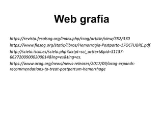 Web grafía
https://revista.fecolsog.org/index.php/rcog/article/view/352/370
https://www.flasog.org/static/libros/Hemorragia-Postparto-17OCTUBRE.pdf
http://scielo.isciii.es/scielo.php?script=sci_arttext&pid=S1137-
66272009000200014&lng=es&tlng=es.
https://www.acog.org/news/news-releases/2017/09/acog-expands-
recommendations-to-treat-postpartum-hemorrhage
 