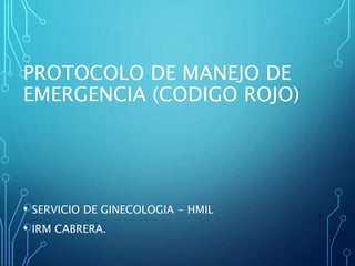PROTOCOLO DE MANEJO DE
EMERGENCIA (CODIGO ROJO)
• SERVICIO DE GINECOLOGIA - HMIL
• IRM CABRERA.
 