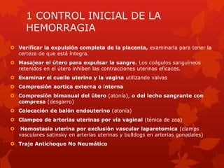 1 CONTROL INICIAL DE LA
HEMORRAGIA
 Verificar la expulsión completa de la placenta, examinarla para tener la
certeza de que está íntegra.
 Masajear el útero para expulsar la sangre. Los coágulos sanguíneos
retenidos en el útero inhiben las contracciones uterinas eficaces.
 Examinar el cuello uterino y la vagina utilizando valvas
 Compresión aortica externa o interna
 Compresión bimanual del útero (atonía), o del lecho sangrante con
compresa (desgarro)
 Colocación de balón endouterino (atonía)
 Clampeo de arterias uterinas por vía vaginal (ténica de zea)
 Hemostasia uterina por exclusión vascular laparotomica (clamps
vasculares satinsky en arterias uterinas y bulldogs en arterias gonadales)
 Traje Antichoque No Neumático
 