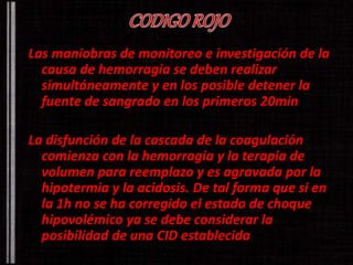 Las maniobras de monitoreo e investigación de la 
causa de hemorragia se deben realizar 
simultáneamente y en los posible detener la 
fuente de sangrado en los primeros 20min 
La disfunción de la cascada de la coagulación 
comienza con la hemorragia y la terapia de 
volumen para reemplazo y es agravada por la 
hipotermia y la acidosis. De tal forma que si en 
la 1h no se ha corregido el estado de choque 
hipovolémico ya se debe considerar la 
posibilidad de una CID establecida 
 