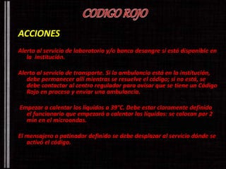 ACCIONES 
Alerta al servicio de laboratorio y/o banco desangre si está disponible en 
la institución. 
Alerta al servicio de transporte. Si la ambulancia está en la institución, 
debe permanecer allí mientras se resuelve el código; si no está, se 
debe contactar al centro regulador para avisar que se tiene un Código 
Rojo en proceso y enviar una ambulancia. 
Empezar a calentar los líquidos a 39°C. Debe estar claramente definido 
el funcionario que empezará a calentar los líquidos: se colocan por 2 
min en el microondas. 
El mensajero o patinador definido se debe desplazar al servicio dónde se 
activó el código. 
 