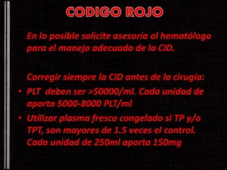 En lo posible solicite asesoría al hematólogo 
para el manejo adecuado de la CID. 
Corregir siempre la CID antes de la cirugía: 
• PLT deben ser >50000/ml. Cada unidad de 
aporta 5000-8000 PLT/ml 
• Utilizar plasma fresco congelado si TP y/o 
TPT, son mayores de 1.5 veces el control. 
Cada unidad de 250ml aporta 150mg 
 