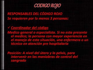 RESPONSABLES DEL CÓDIGO ROJO 
Se requieren por lo menos 3 personas: 
Coordinador del código 
Medico general o especialista. Si no esta presente 
el medico; la persona con mayor experiencia en 
el manejo de esta situación, una enfermera o un 
técnico en atención pre hospitalaria 
Posición: A nivel del útero y la pelvis, para 
intervenir en las maniobras de control del 
sangrado 
 