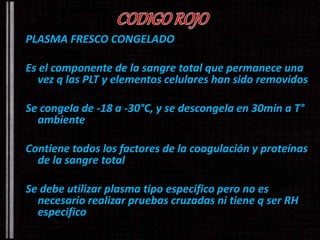 PLASMA FRESCO CONGELADO 
Es el componente de la sangre total que permanece una 
vez q las PLT y elementos celulares han sido removidos 
Se congela de -18 a -30°C, y se descongela en 30min a T° 
ambiente 
Contiene todos los factores de la coagulación y proteínas 
de la sangre total 
Se debe utilizar plasma tipo especifico pero no es 
necesario realizar pruebas cruzadas ni tiene q ser RH 
especifico 
 