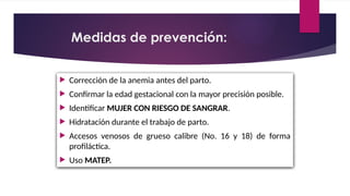  Corrección de la anemia antes del parto.
 Confirmar la edad gestacional con la mayor precisión posible.
 Identificar MUJER CON RIESGO DE SANGRAR.
 Hidratación durante el trabajo de parto.
 Accesos venosos de grueso calibre (No. 16 y 18) de forma
profiláctica.
 Uso MATEP.
Medidas de prevención:
 