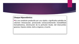 Choque Hipovolémico:
Es una condición producida por una rápida y significativa pérdida de
volumen intravascular, provocando consecuentemente inestabilidad
hemodinámica, disminución de la perfusión tisular, del intercambio
gaseoso, hipoxia celular, daño a órganos y muerte.
 