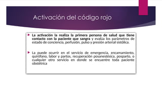  La activación la realiza la primera persona de salud que tiene
contacto con la paciente que sangra y evalúa los parámetros de
estado de conciencia, perfusión, pulso y presión arterial sistólica.
 La puede ocurrir en el servicio de emergencia, encamamiento,
quirófano, labor y partos, recuperación posanestésica, posparto, o
cualquier otro servicio en donde se encuentre toda paciente
obstétrica
Activación del código rojo
 