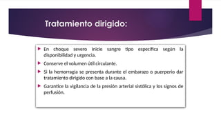  En choque severo inicie sangre tipo específica según la
disponibilidad y urgencia.
 Conserve el volumen útil circulante.
 Si la hemorragia se presenta durante el embarazo o puerperio dar
tratamiento dirigido con base a la causa.
 Garantice la vigilancia de la presión arterial sistólica y los signos de
perfusión.
Tratamiento dirigido:
 