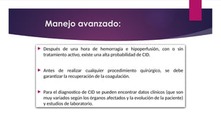  Después de una hora de hemorragia e hipoperfusión, con o sin
tratamiento activo, existe una alta probabilidad de CID.
 Antes de realizar cualquier procedimiento quirúrgico, se debe
garantizar la recuperación de la coagulación.
 Para el diagnostico de CID se pueden encontrar datos clínicos (que son
muy variados según los órganos afectados y la evolución de la paciente)
y estudios de laboratorio.
Manejo avanzado:
 