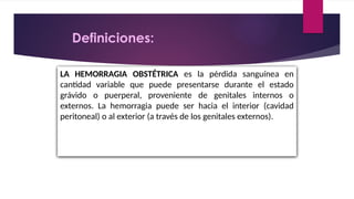 LA HEMORRAGIA OBSTÉTRICA es la pérdida sanguínea en
cantidad variable que puede presentarse durante el estado
grávido o puerperal, proveniente de genitales internos o
externos. La hemorragia puede ser hacia el interior (cavidad
peritoneal) o al exterior (a través de los genitales externos).
Definiciones:
 