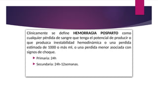 Clínicamente se define HEMORRAGIA POSPARTO como
cualquier pérdida de sangre que tenga el potencial de producir o
que produzca inestabilidad hemodinámica o una perdida
estimada de 1000 o más ml, o una perdida menor asociada con
signos de choque.
 Primaria: 24h
 Secundaria: 24h-12semanas.
 