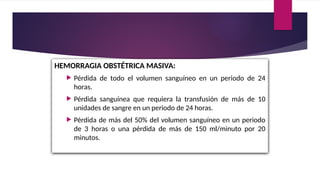 HEMORRAGIA OBSTÉTRICA MASIVA:
 Pérdida de todo el volumen sanguíneo en un periodo de 24
horas.
 Pérdida sanguínea que requiera la transfusión de más de 10
unidades de sangre en un periodo de 24 horas.
 Pérdida de más del 50% del volumen sanguíneo en un periodo
de 3 horas o una pérdida de más de 150 ml/minuto por 20
minutos.
 