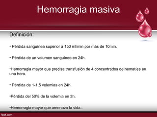 Hemorragia masiva
Definición:
• Pérdida sanguínea superior a 150 ml/min por más de 10min.
• Pérdida de un volumen sanguíneo en 24h.
•Hemorragia mayor que precisa transfusión de 4 concentrados de hematíes en
una hora.
• Pérdida de 1-1,5 volemias en 24h.
•Pérdida del 50% de la volemia en 3h.
•Hemorragia mayor que amenaza la vida..
 