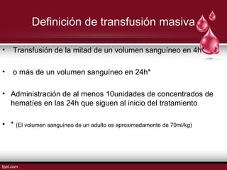 Definición de transfusión masiva
• Transfusión de la mitad de un volumen sanguíneo en 4h*
• o más de un volumen sanguíneo en 24h*
• Administración de al menos 10unidades de concentrados de
hematíes en las 24h que siguen al inicio del tratamiento
• * (El volumen sanguíneo de un adulto es aproximadamente de 70ml/kg)
 
