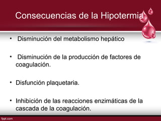 Consecuencias de la Hipotermia
• Disminución del metabolismo hepático
• Disminución de la producción de factores de
coagulación.
• Disfunción plaquetaria.
• Inhibición de las reacciones enzimáticas de la
cascada de la coagulación.
 